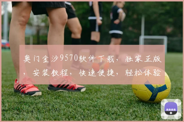 奥门金沙9570软件下载，独家正版，安装教程，快速便捷，轻松体验