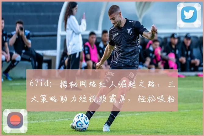 67id：揭秘网络红人崛起之路，三大策略助力短视频霸屏，轻松吸粉百万