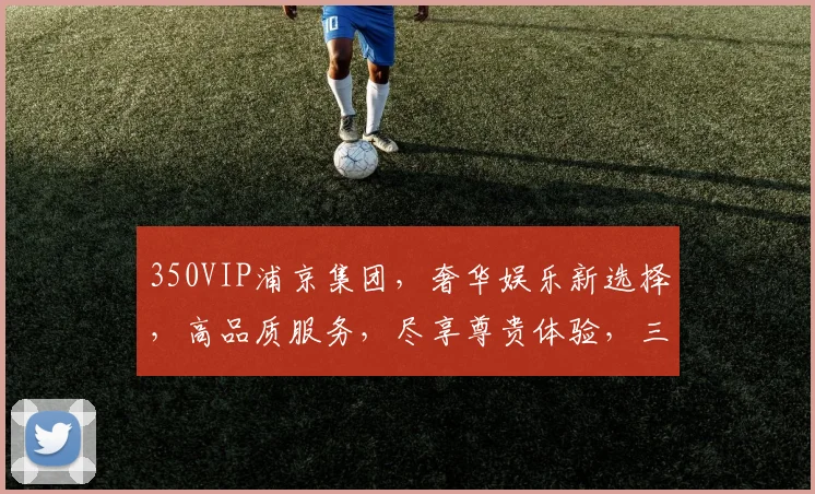 350VIP浦京集团，奢华娱乐新选择，高品质服务，尽享尊贵体验，三重惊喜，不容错过