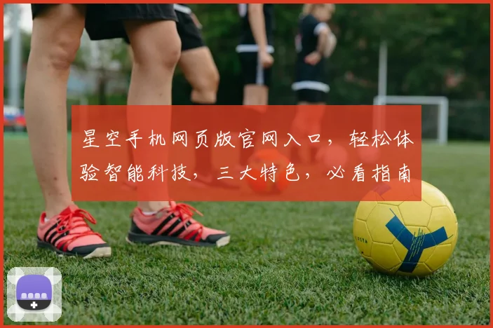星空手机网页版官网入口，轻松体验智能科技，三大特色，必看指南，一站全解析