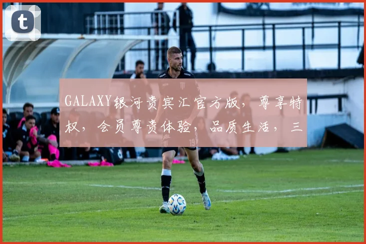 GALAXY银河贵宾汇官方版，尊享特权，会员尊贵体验，品质生活，三重惊喜，不容错过，诚邀品鉴。