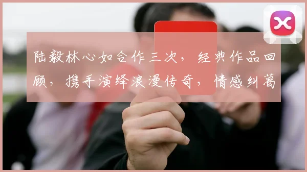陆毅林心如合作三次，经典作品回顾，携手演绎浪漫传奇，情感纠葛引关注
